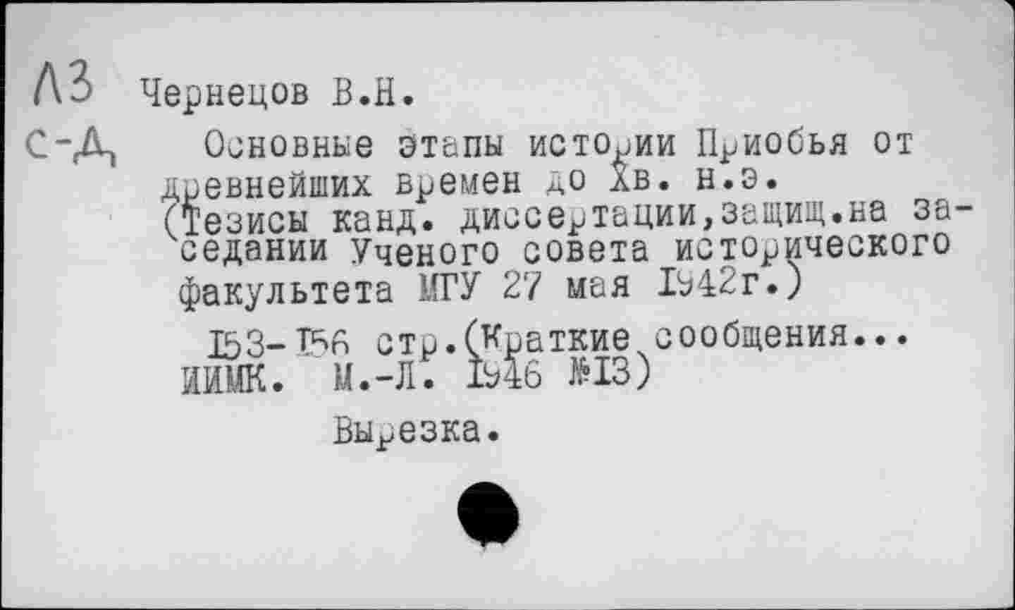 ﻿№> Чернецов В.H.
ОД Основнеє этапы истории Приобья от древнейших времен до АВ. н.э.
(Тезисы канд. диссертации,защит.на за седании Ученого совета исторического факультета МГУ 27 мая 1542г.)
153-стр.(Краткие сообщения...
ИИМК. М.-Л. 1546 №13)
Вырезка.